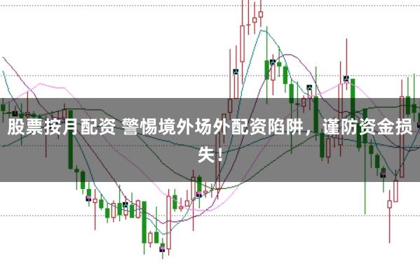 股票按月配资 警惕境外场外配资陷阱，谨防资金损失！