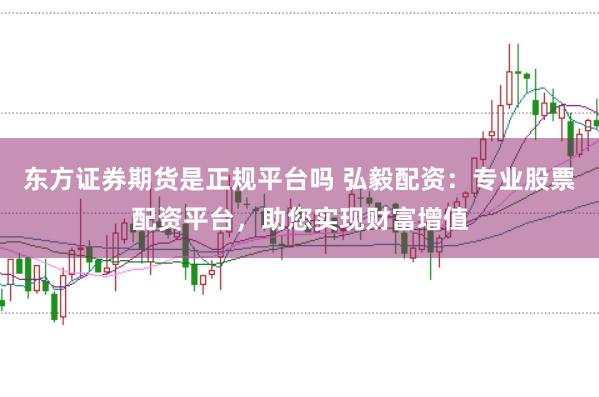 东方证券期货是正规平台吗 弘毅配资：专业股票配资平台，助您实现财富增值