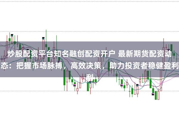 炒股配资平台知名融创配资开户 最新期货配资动态：把握市场脉搏，高效决策，助力投资者稳健盈利