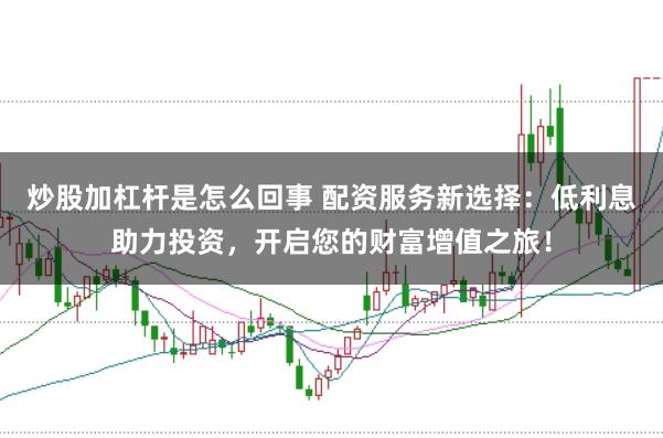 炒股加杠杆是怎么回事 配资服务新选择:低利息助力投资,开启您的财富增值之旅!