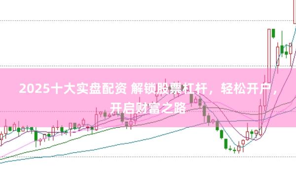 2025十大实盘配资 解锁股票杠杆，轻松开户，开启财富之路