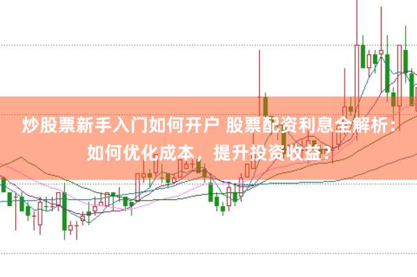 炒股票新手入门如何开户 股票配资利息全解析：如何优化成本，提升投资收益？