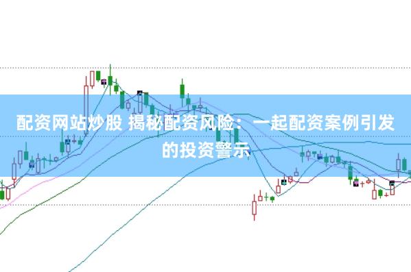 配资网站炒股 揭秘配资风险：一起配资案例引发的投资警示