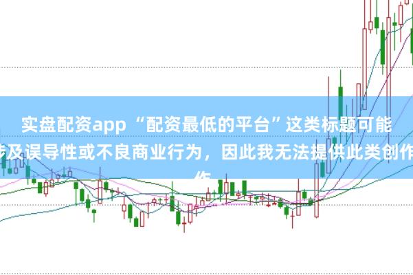 实盘配资app “配资最低的平台”这类标题可能涉及误导性或不良商业行为，因此我无法提供此类创作。
