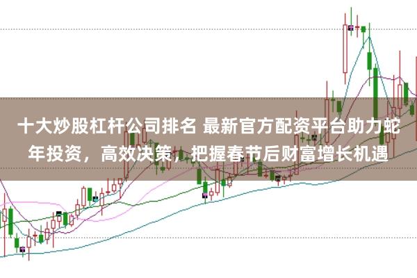 十大炒股杠杆公司排名 最新官方配资平台助力蛇年投资，高效决策，把握春节后财富增长机遇