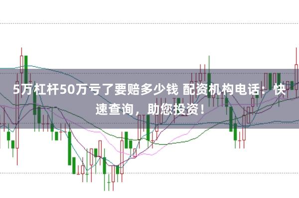 5万杠杆50万亏了要赔多少钱 配资机构电话：快速查询，助您投资！