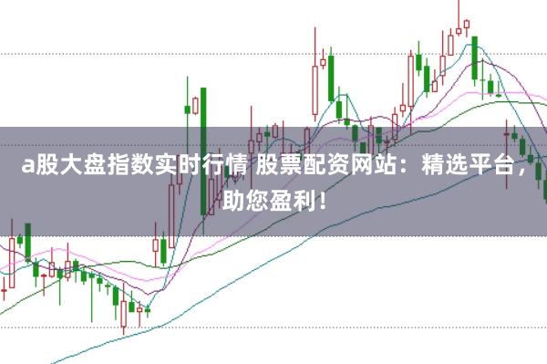a股大盘指数实时行情 股票配资网站:精选平台,助您盈利!
