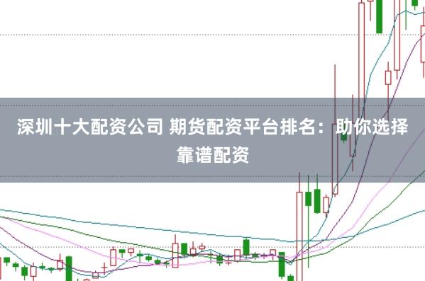深圳十大配资公司 期货配资平台排名：助你选择靠谱配资