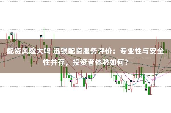 配资风险大吗 迅银配资服务评价：专业性与安全性并存，投资者体验如何？