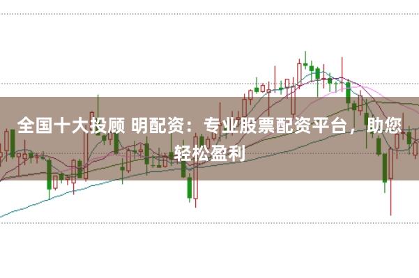 全国十大投顾 明配资：专业股票配资平台，助您轻松盈利