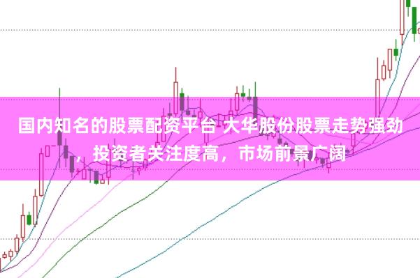 国内知名的股票配资平台 大华股份股票走势强劲，投资者关注度高，市场前景广阔