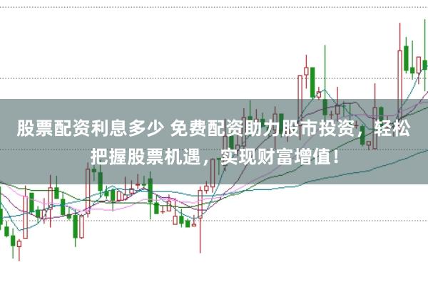 股票配资利息多少 免费配资助力股市投资,轻松把握股票机遇,实现财富增值!