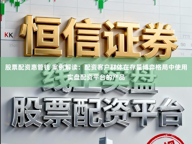 股票配资惠管钱 案例解读：配资客户群体在存量博弈格局中使用实盘配资平台的产品