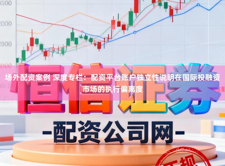 场外配资案例 深度专栏：配资平台账户独立性说明在国际投融资市场的执行偏离度