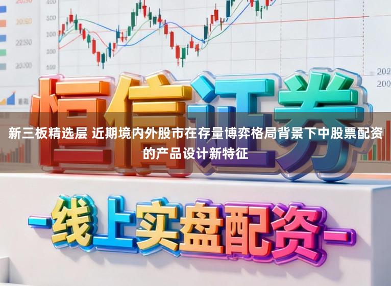 新三板精选层 近期境内外股市在存量博弈格局背景下中股票配资的产品设计新特征